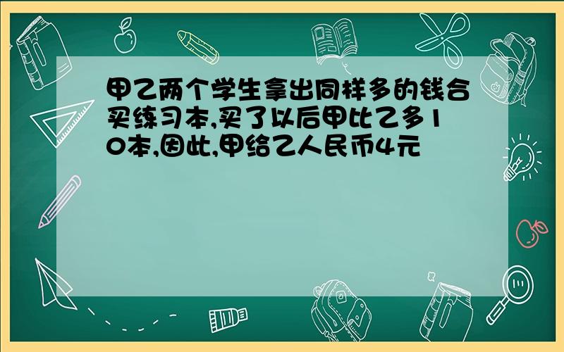 甲乙两个学生拿出同样多的钱合买练习本,买了以后甲比乙多10本,因此,甲给乙人民币4元