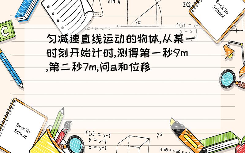 匀减速直线运动的物体,从某一时刻开始计时,测得第一秒9m,第二秒7m,问a和位移