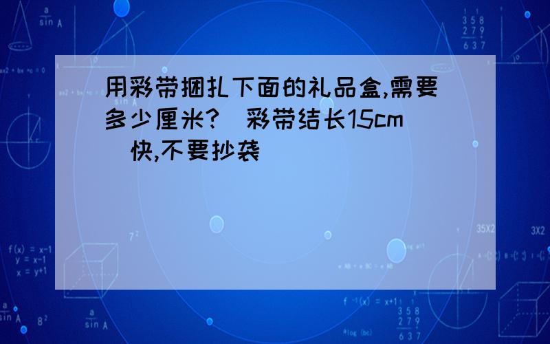 用彩带捆扎下面的礼品盒,需要多少厘米?（彩带结长15cm)快,不要抄袭