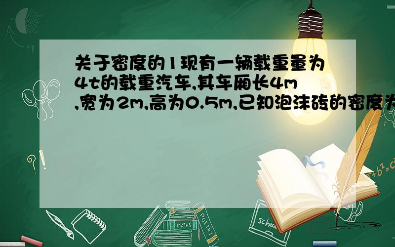 关于密度的1现有一辆载重量为4t的载重汽车,其车厢长4m,宽为2m,高为0.5m,已知泡沫砖的密度为0.8×10^3kg