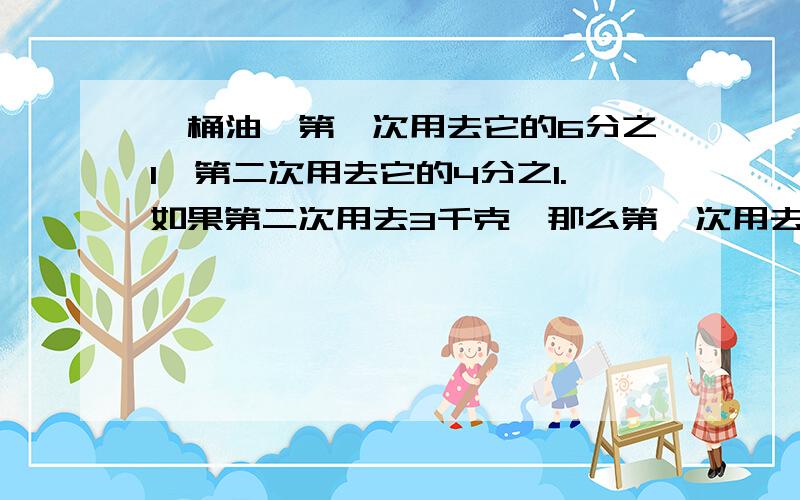 一桶油,第一次用去它的6分之1,第二次用去它的4分之1.如果第二次用去3千克,那么第一次用去多少千克?