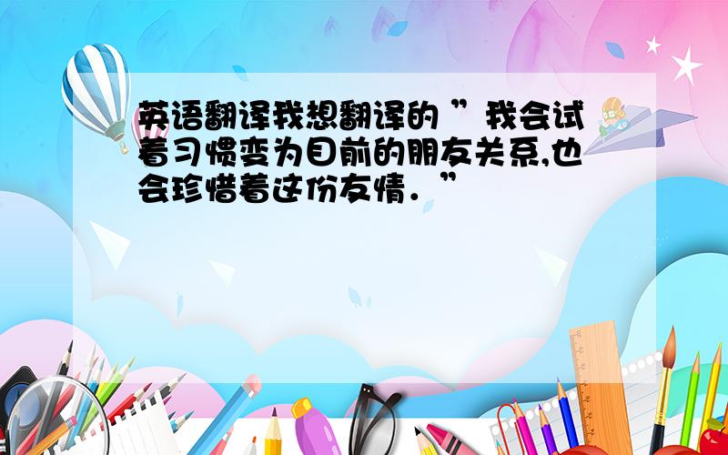 英语翻译我想翻译的 ”我会试着习惯变为目前的朋友关系,也会珍惜着这份友情．”