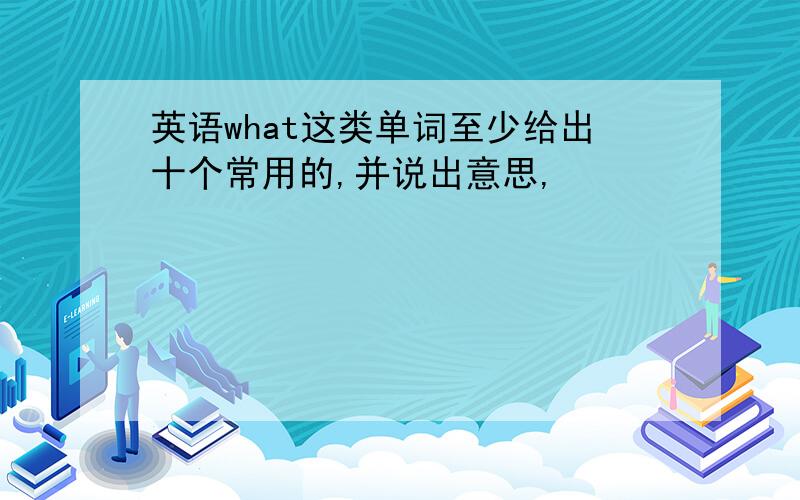 英语what这类单词至少给出十个常用的,并说出意思,