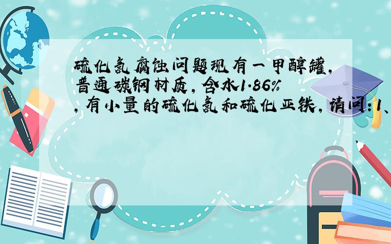 硫化氢腐蚀问题现有一甲醇罐,普通碳钢材质,含水1.86%,有小量的硫化氢和硫化亚铁,请问：1、该硫化氢对设备有腐蚀吗?2