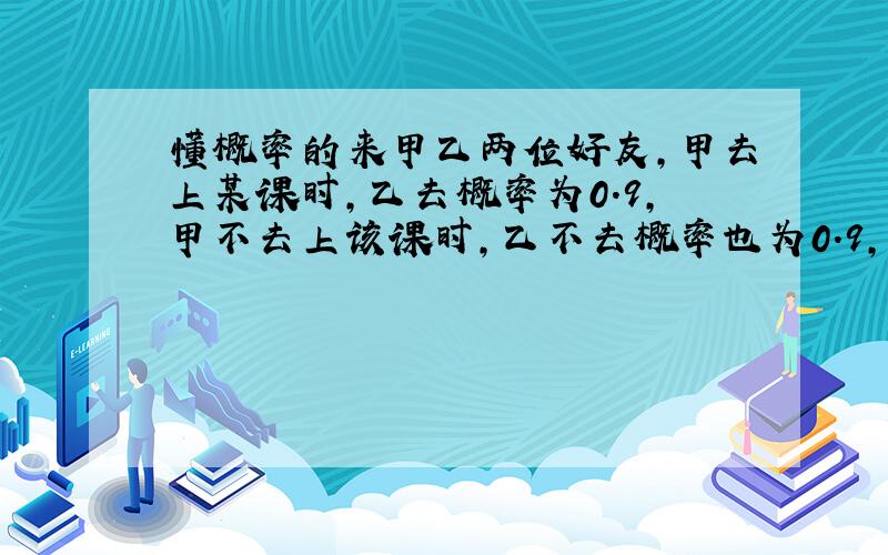 懂概率的来甲乙两位好友,甲去上某课时,乙去概率为0.9,甲不去上该课时,乙不去概率也为0.9,甲去上该科的概率为0.9,