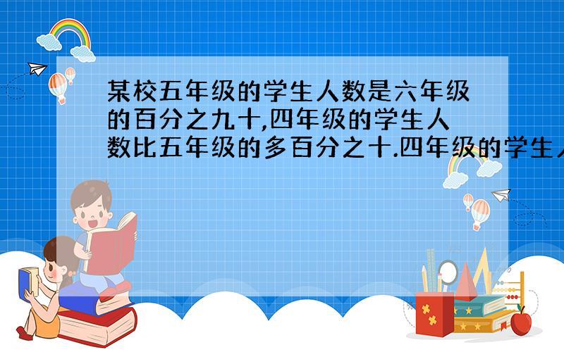 某校五年级的学生人数是六年级的百分之九十,四年级的学生人数比五年级的多百分之十.四年级的学生人数