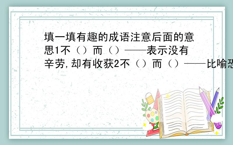 填一填有趣的成语注意后面的意思1不（）而（）——表示没有辛劳,却有收获2不（）而（）——比喻恐俱到了极点3不（）而（）—