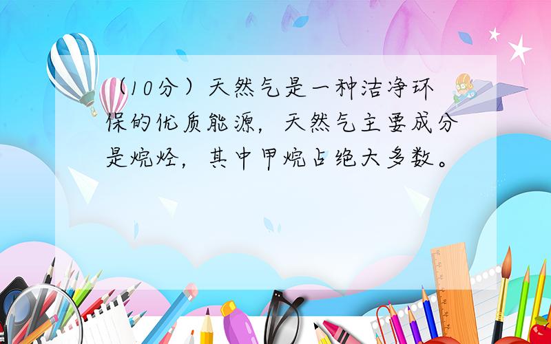 （10分）天然气是一种洁净环保的优质能源，天然气主要成分是烷烃，其中甲烷占绝大多数。