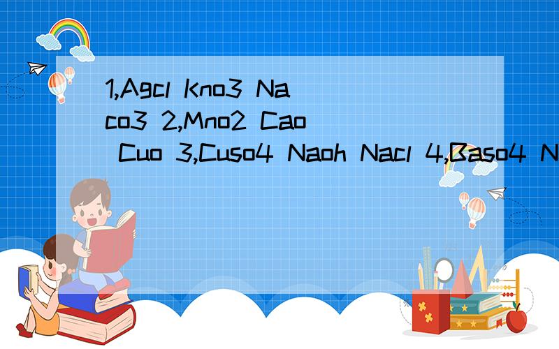 1,Agcl Kno3 Naco3 2,Mno2 Cao Cuo 3,Cuso4 Naoh Nacl 4,Baso4 N