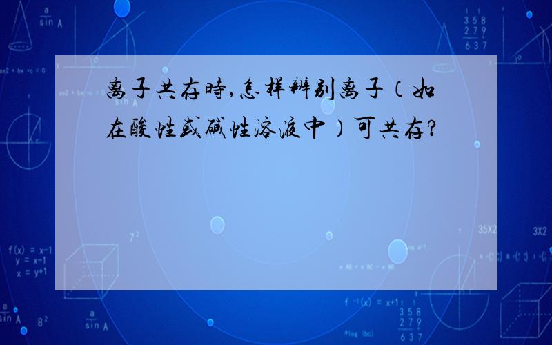 离子共存时,怎样辨别离子（如在酸性或碱性溶液中）可共存?