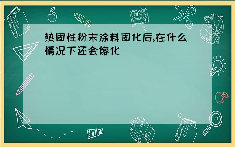 热固性粉末涂料固化后,在什么情况下还会熔化