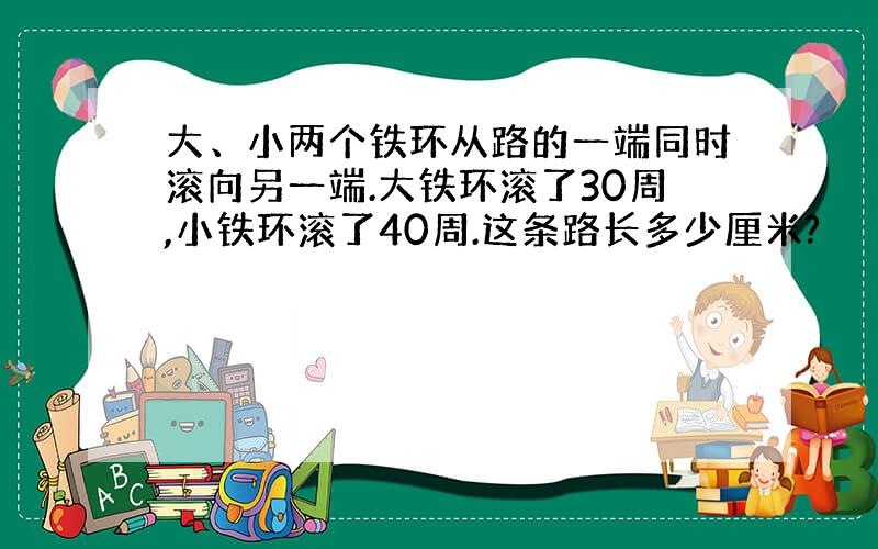 大、小两个铁环从路的一端同时滚向另一端.大铁环滚了30周,小铁环滚了40周.这条路长多少厘米?