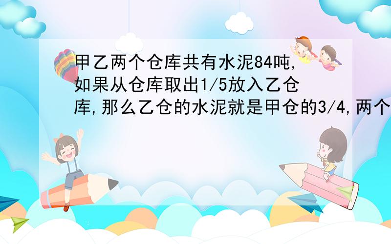 甲乙两个仓库共有水泥84吨,如果从仓库取出1/5放入乙仓库,那么乙仓的水泥就是甲仓的3/4,两个仓库原来各