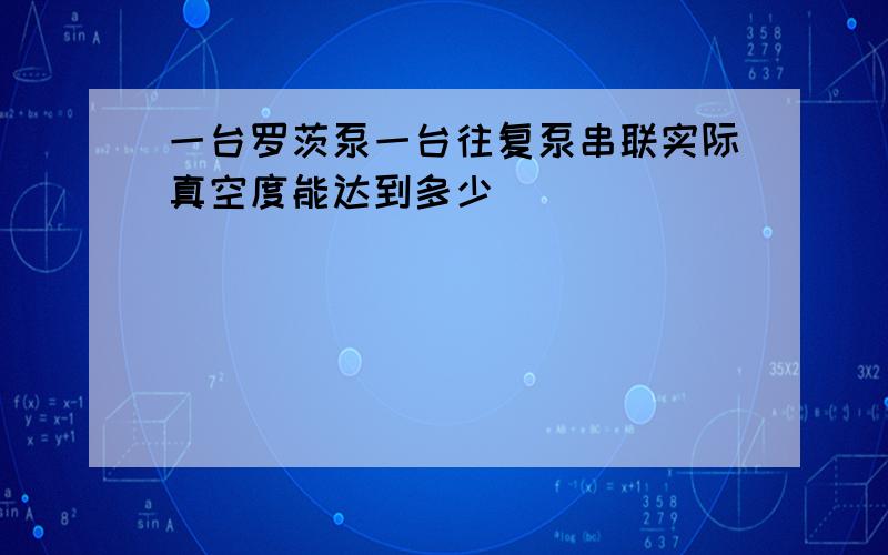 一台罗茨泵一台往复泵串联实际真空度能达到多少