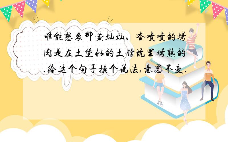 谁能想象那黄灿灿、香喷喷的烤肉是在土堡似的土馕坑里烤熟的.给这个句子换个说法,意思不变.