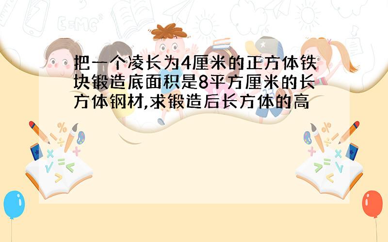 把一个凌长为4厘米的正方体铁块锻造底面积是8平方厘米的长方体钢材,求锻造后长方体的高