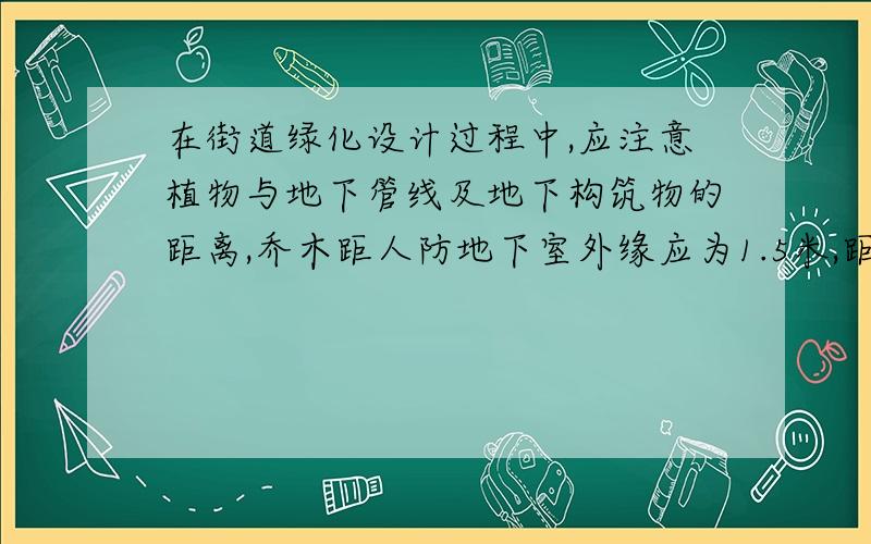 在街道绿化设计过程中,应注意植物与地下管线及地下构筑物的距离,乔木距人防地下室外缘应为1.5米,距地下铁路外缘也为1.5