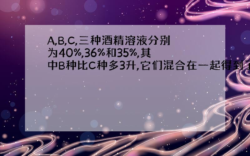 A,B,C,三种酒精溶液分别为40%,36%和35%,其中B种比C种多3升,它们混合在一起得到了38,5%的酒精溶液11