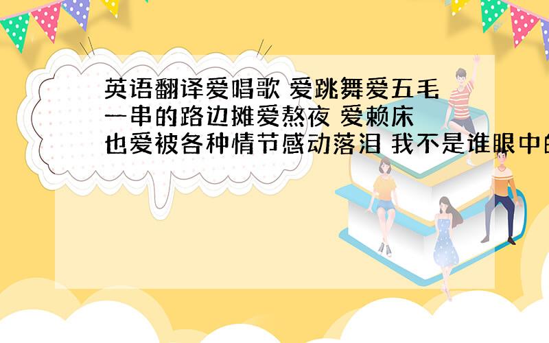 英语翻译爱唱歌 爱跳舞爱五毛一串的路边摊爱熬夜 爱赖床 也爱被各种情节感动落泪 我不是谁眼中的骄子 不是乖乖女 我是XX