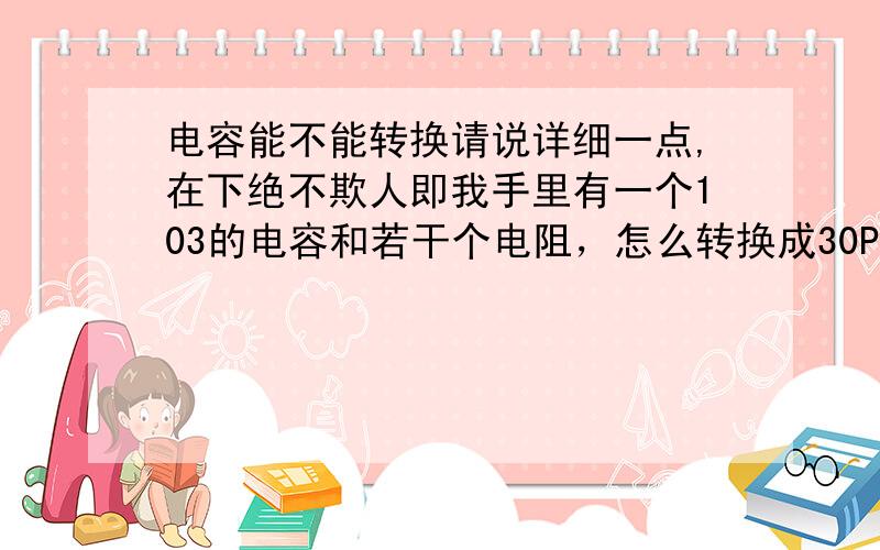 电容能不能转换请说详细一点,在下绝不欺人即我手里有一个103的电容和若干个电阻，怎么转换成30PF的电容