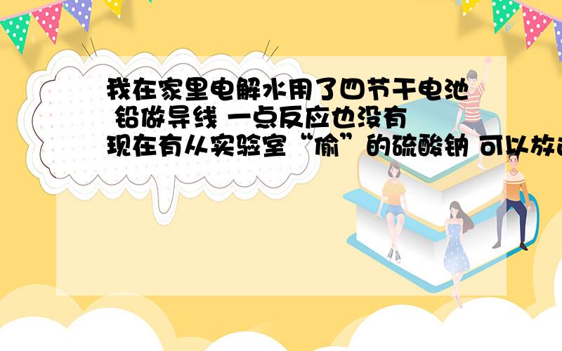 我在家里电解水用了四节干电池 铅做导线 一点反应也没有 现在有从实验室“偷”的硫酸钠 可以放进去么我还有一瓶饱和食盐水