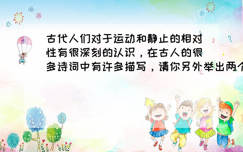 古代人们对于运动和静止的相对性有很深刻的认识，在古人的很多诗词中有许多描写，请你另外举出两个实例．