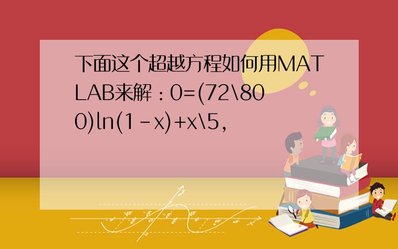 下面这个超越方程如何用MATLAB来解：0=(72\800)ln(1-x)+x\5,