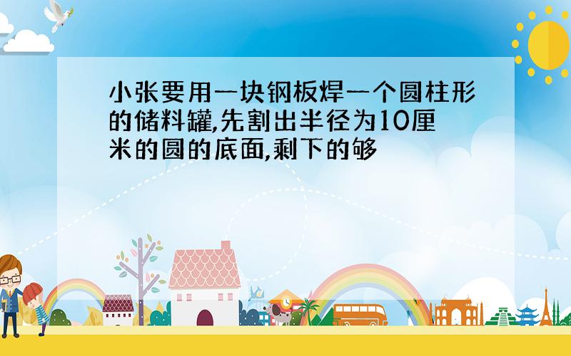 小张要用一块钢板焊一个圆柱形的储料罐,先割出半径为10厘米的圆的底面,剩下的够