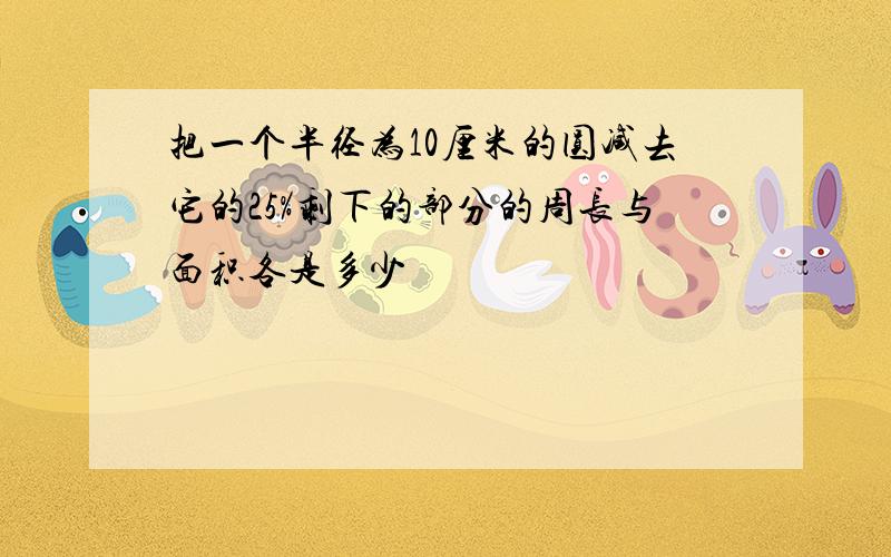 把一个半径为10厘米的圆减去它的25%剩下的部分的周长与面积各是多少