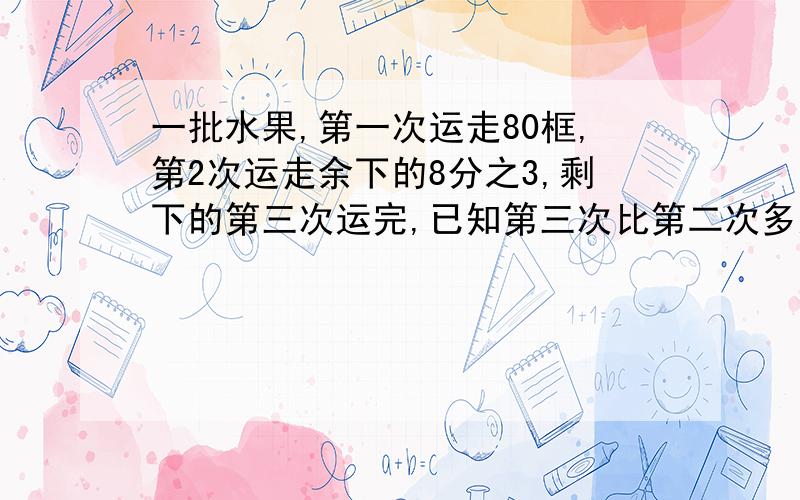 一批水果,第一次运走80框,第2次运走余下的8分之3,剩下的第三次运完,已知第三次比第二次多运30框,这批水