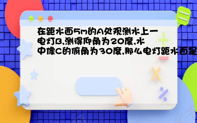 在距水面5m的A处观测水上一电灯B,测得仰角为20度,水中像C的俯角为30度,那么电灯距水面是多少米?