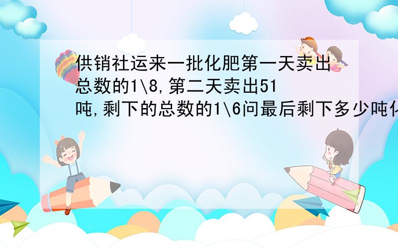 供销社运来一批化肥第一天卖出总数的1\8,第二天卖出51吨,剩下的总数的1\6问最后剩下多少吨化肥