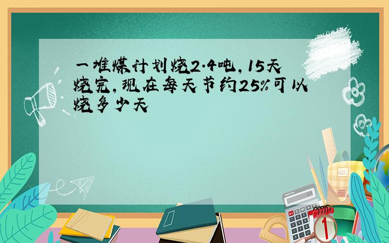 一堆煤计划烧2.4吨,15天烧完,现在每天节约25%可以烧多少天