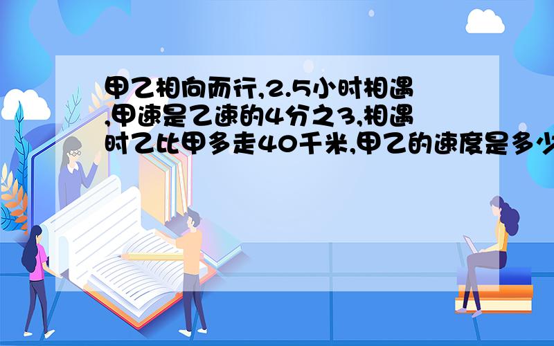 甲乙相向而行,2.5小时相遇,甲速是乙速的4分之3,相遇时乙比甲多走40千米,甲乙的速度是多少