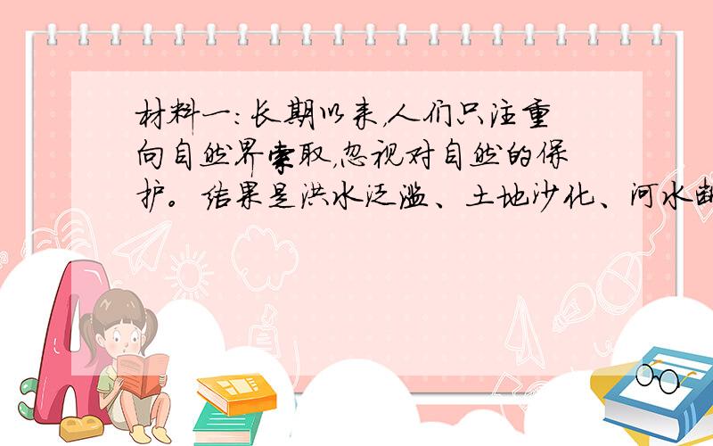 材料一：长期以来，人们只注重向自然界索取，忽视对自然的保护。结果是洪水泛滥、土地沙化、河水断流、生物物种减退……人类生存