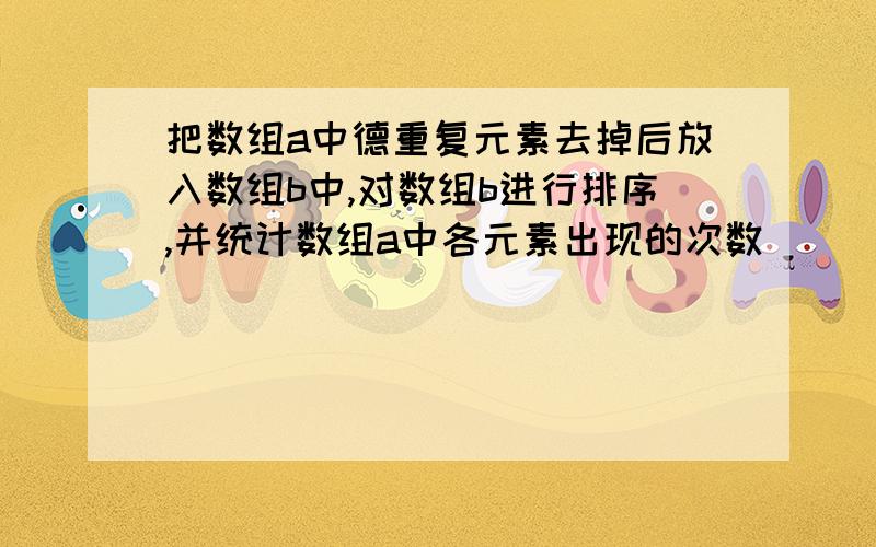 把数组a中德重复元素去掉后放入数组b中,对数组b进行排序,并统计数组a中各元素出现的次数