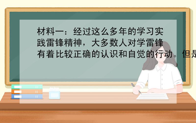 材料一：经过这么多年的学习实践雷锋精神，大多数人对学雷锋有着比较正确的认识和自觉的行动。但是，我们也发现，在少数地方、少