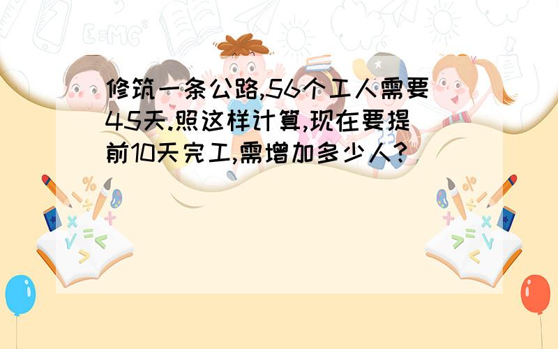 修筑一条公路,56个工人需要45天.照这样计算,现在要提前10天完工,需增加多少人?