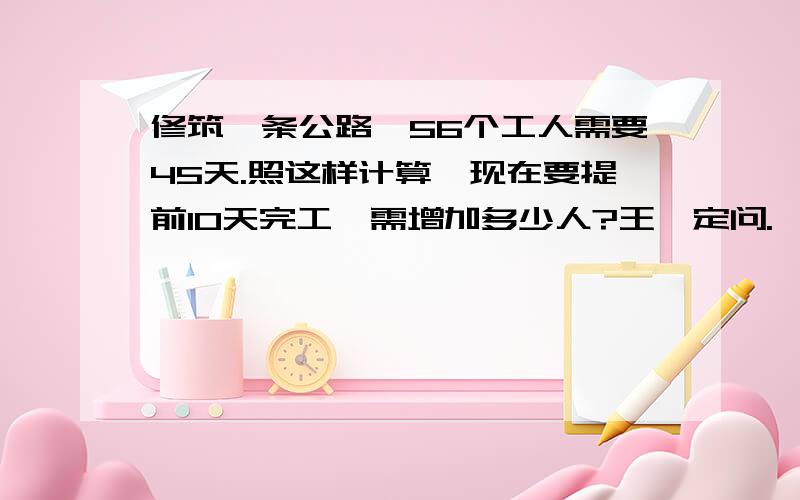 修筑一条公路,56个工人需要45天.照这样计算,现在要提前10天完工,需增加多少人?王孜定问.