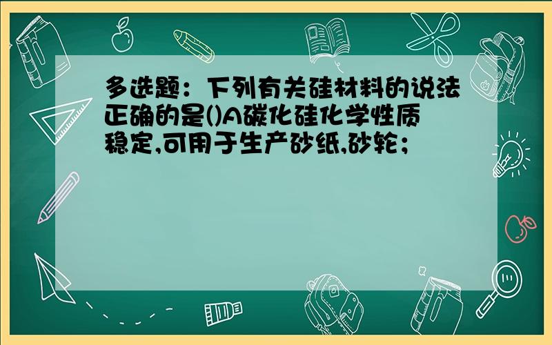 多选题：下列有关硅材料的说法正确的是()A碳化硅化学性质稳定,可用于生产砂纸,砂轮；