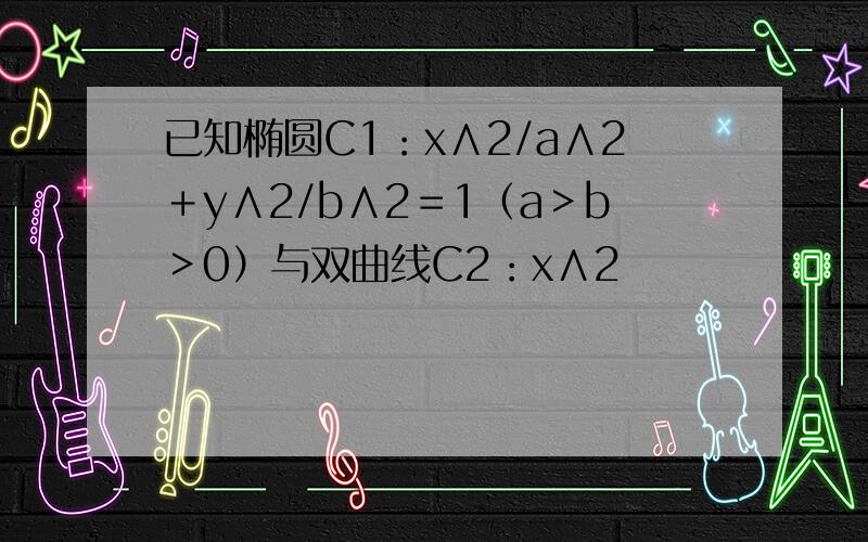 已知椭圆C1：x∧2/a∧2＋y∧2/b∧2＝1（a＞b＞0）与双曲线C2：x∧2