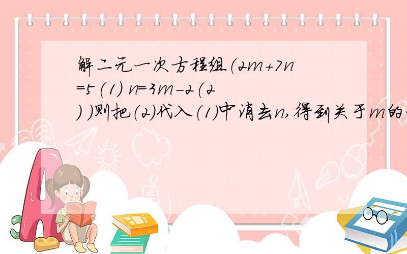 解二元一次方程组（2m+7n=5(1) n=3m-2(2) ）则把（2）代入（1）中消去n,得到关于m的一元一次方程为