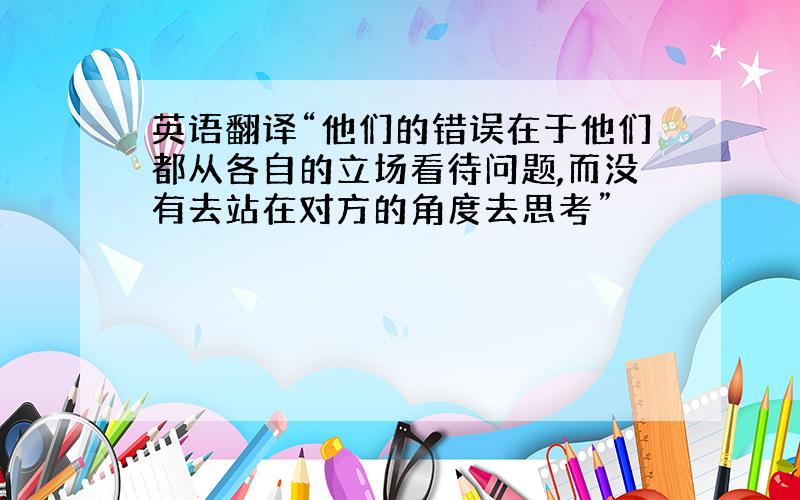 英语翻译“他们的错误在于他们都从各自的立场看待问题,而没有去站在对方的角度去思考”