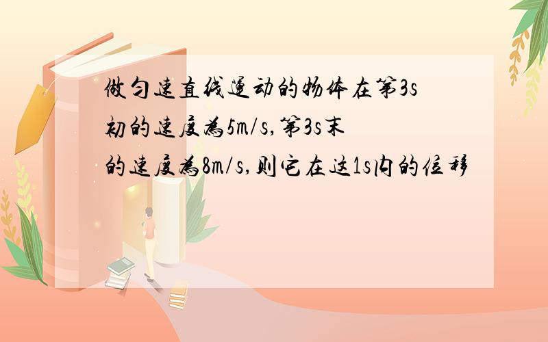 做匀速直线运动的物体在第3s初的速度为5m/s,第3s末的速度为8m/s,则它在这1s内的位移