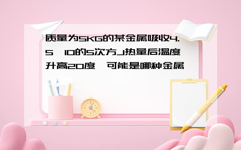 质量为5KG的某金属吸收4.5*10的5次方J热量后温度升高20度,可能是哪种金属