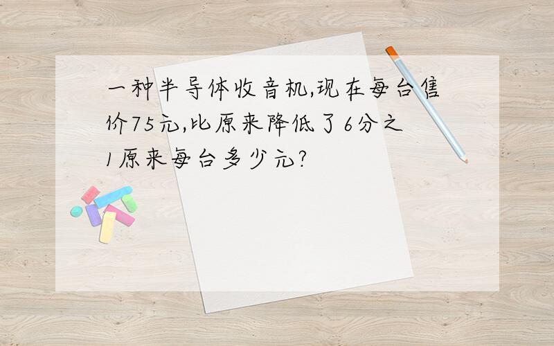 一种半导体收音机,现在每台售价75元,比原来降低了6分之1原来每台多少元?