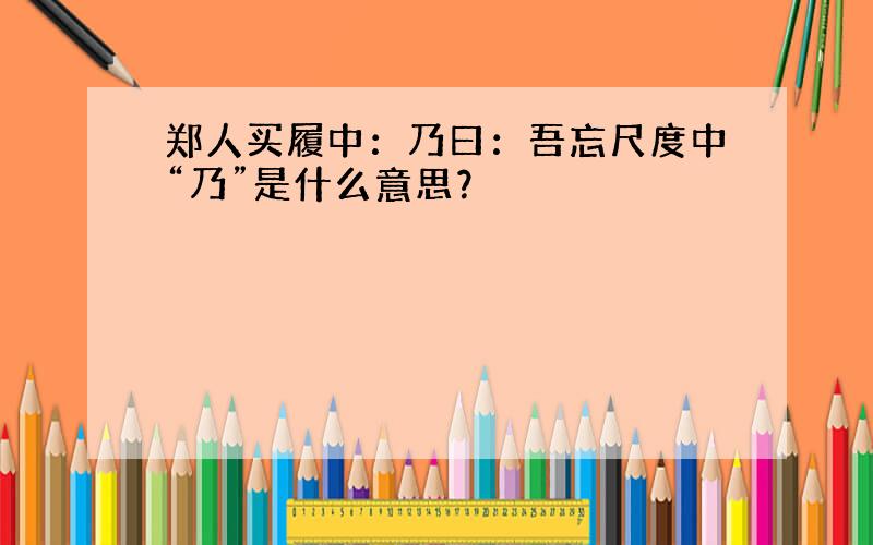 郑人买履中：乃曰：吾忘尺度中“乃”是什么意思？