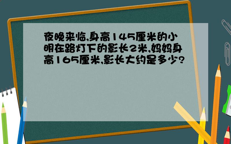 夜晚来临,身高145厘米的小明在路灯下的影长2米,妈妈身高165厘米,影长大约是多少?