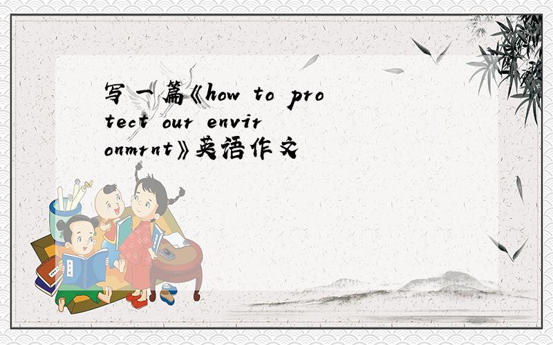 写一篇《how to protect our environmrnt》英语作文