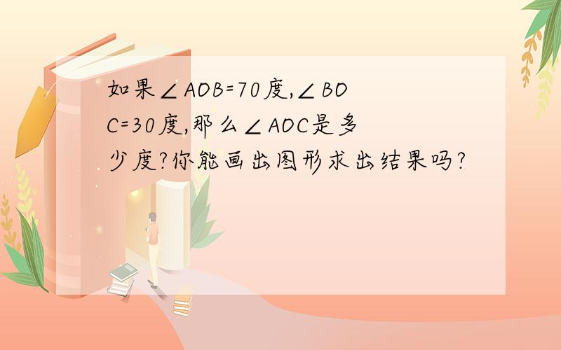 如果∠AOB=70度,∠BOC=30度,那么∠AOC是多少度?你能画出图形求出结果吗?